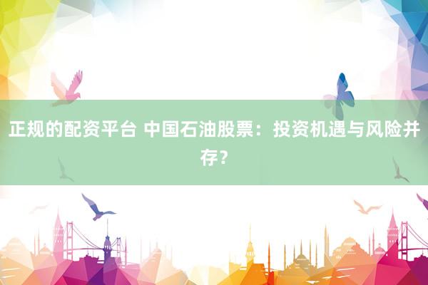 正规的配资平台 中国石油股票：投资机遇与风险并存？