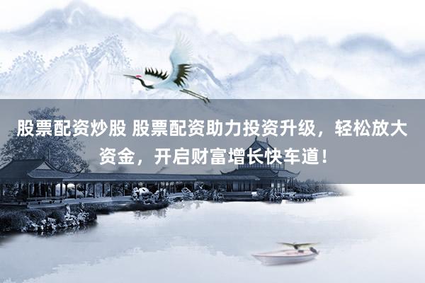 股票配资炒股 股票配资助力投资升级，轻松放大资金，开启财富增长快车道！