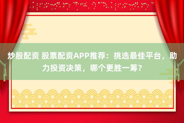 炒股配资 股票配资APP推荐：挑选最佳平台，助力投资决策，哪个更胜一筹？