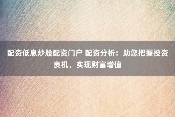 配资低息炒股配资门户 配资分析：助您把握投资良机，实现财富增值