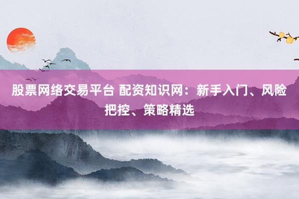 股票网络交易平台 配资知识网：新手入门、风险把控、策略精选