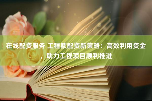 在线配资服务 工程款配资新策略：高效利用资金，助力工程项目顺利推进