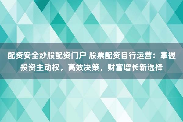 配资安全炒股配资门户 股票配资自行运营：掌握投资主动权，高效决策，财富增长新选择