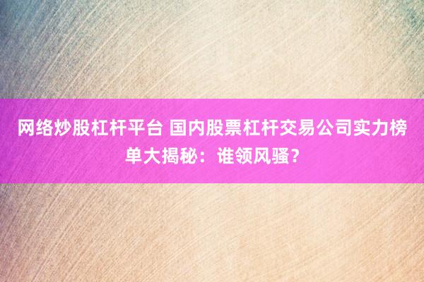 网络炒股杠杆平台 国内股票杠杆交易公司实力榜单大揭秘：谁领风骚？