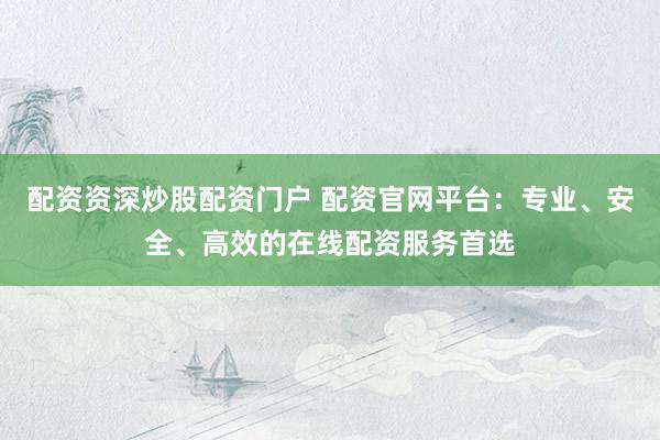 配资资深炒股配资门户 配资官网平台：专业、安全、高效的在线配资服务首选
