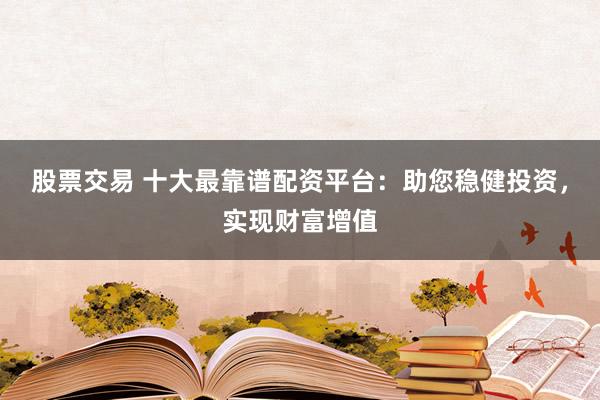 股票交易 十大最靠谱配资平台：助您稳健投资，实现财富增值
