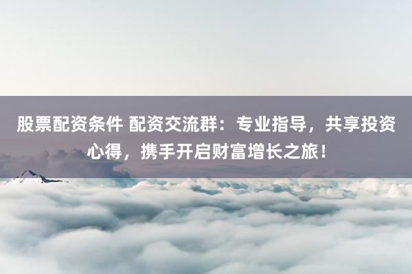 股票配资条件 配资交流群：专业指导，共享投资心得，携手开启财富增长之旅！