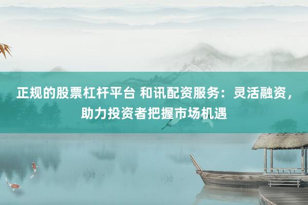 正规的股票杠杆平台 和讯配资服务：灵活融资，助力投资者把握市场机遇