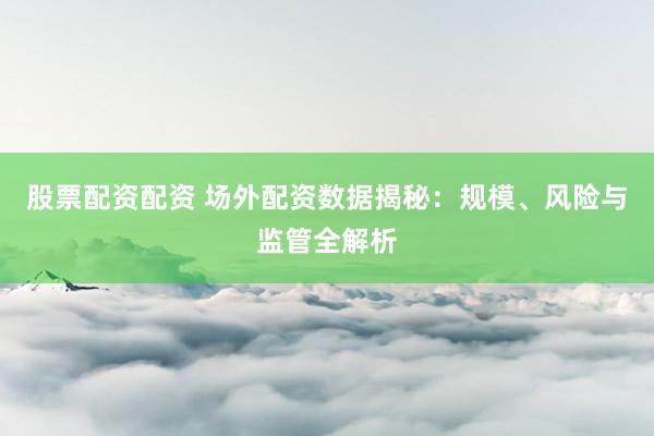 股票配资配资 场外配资数据揭秘：规模、风险与监管全解析
