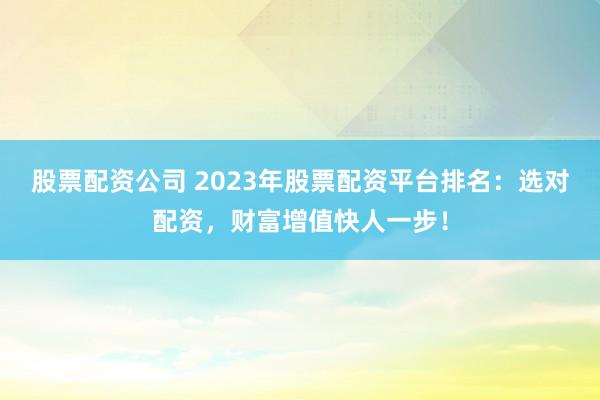 股票配资公司 2023年股票配资平台排名：选对配资，财富增值快人一步！