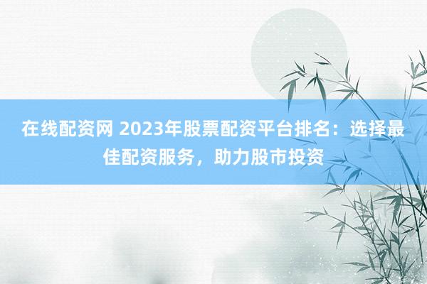 在线配资网 2023年股票配资平台排名：选择最佳配资服务，助力股市投资