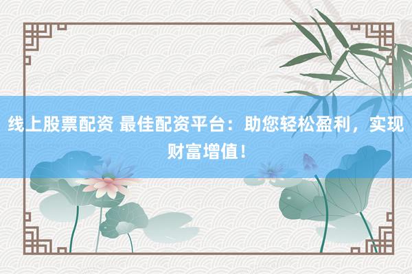 线上股票配资 最佳配资平台：助您轻松盈利，实现财富增值！
