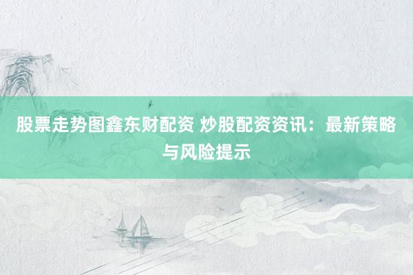 股票走势图鑫东财配资 炒股配资资讯：最新策略与风险提示