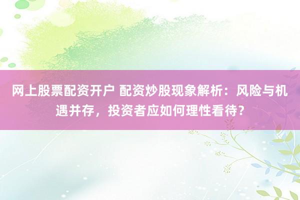 网上股票配资开户 配资炒股现象解析：风险与机遇并存，投资者应如何理性看待？