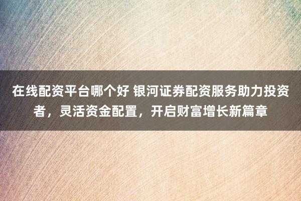 在线配资平台哪个好 银河证券配资服务助力投资者，灵活资金配置，开启财富增长新篇章