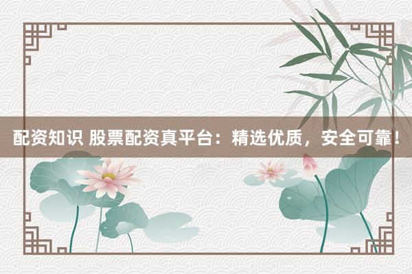 配资知识 股票配资真平台：精选优质，安全可靠！