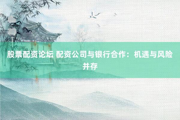股票配资论坛 配资公司与银行合作：机遇与风险并存