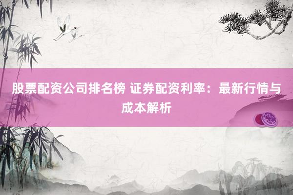 股票配资公司排名榜 证券配资利率：最新行情与成本解析