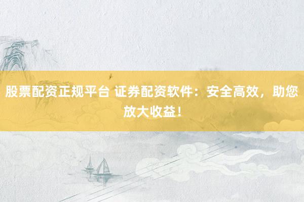 股票配资正规平台 证券配资软件：安全高效，助您放大收益！