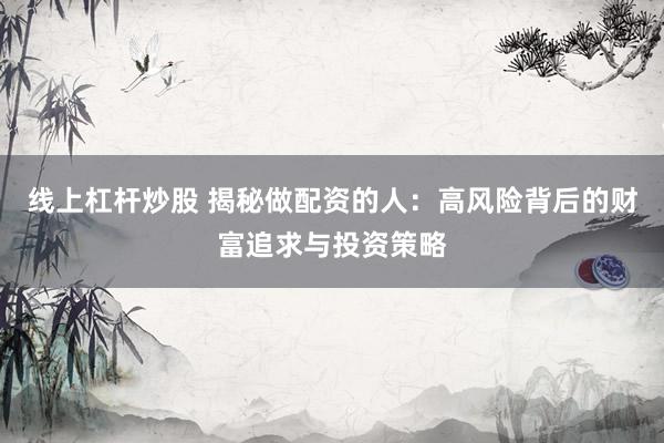 线上杠杆炒股 揭秘做配资的人：高风险背后的财富追求与投资策略