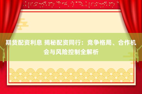 期货配资利息 揭秘配资同行：竞争格局、合作机会与风险控制全解析