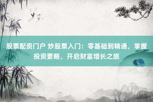 股票配资门户 炒股票入门：零基础到精通，掌握投资要略，开启财富增长之旅