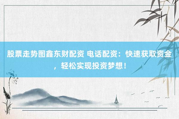 股票走势图鑫东财配资 电话配资：快速获取资金，轻松实现投资梦想！
