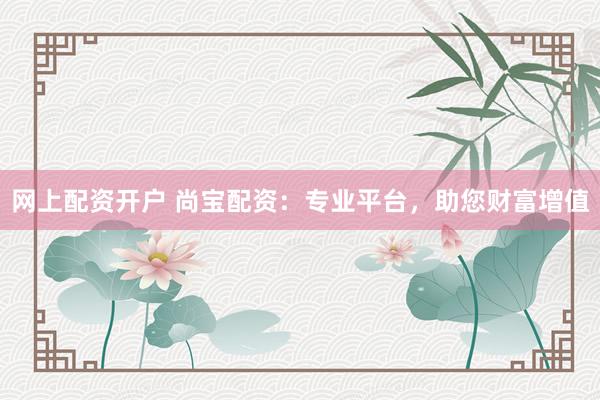网上配资开户 尚宝配资：专业平台，助您财富增值