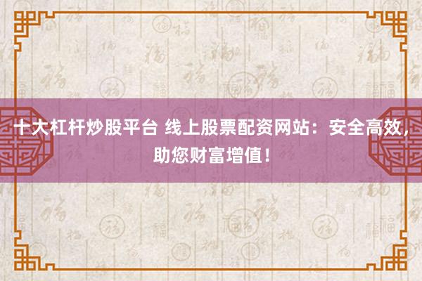 十大杠杆炒股平台 线上股票配资网站：安全高效，助您财富增值！