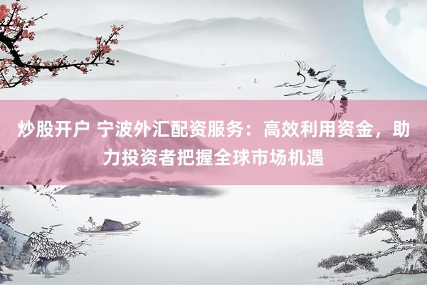 炒股开户 宁波外汇配资服务：高效利用资金，助力投资者把握全球市场机遇