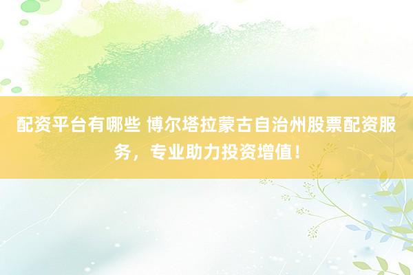 配资平台有哪些 博尔塔拉蒙古自治州股票配资服务，专业助力投资增值！