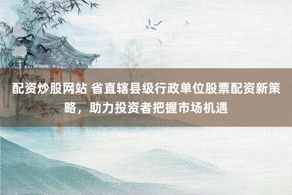 配资炒股网站 省直辖县级行政单位股票配资新策略，助力投资者把握市场机遇