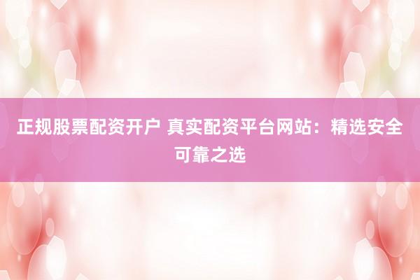 正规股票配资开户 真实配资平台网站：精选安全可靠之选