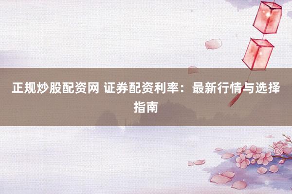 正规炒股配资网 证券配资利率：最新行情与选择指南