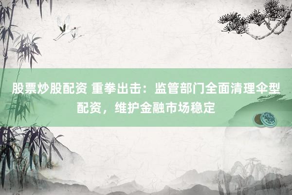 股票炒股配资 重拳出击：监管部门全面清理伞型配资，维护金融市场稳定