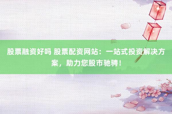 股票融资好吗 股票配资网站：一站式投资解决方案，助力您股市驰骋！
