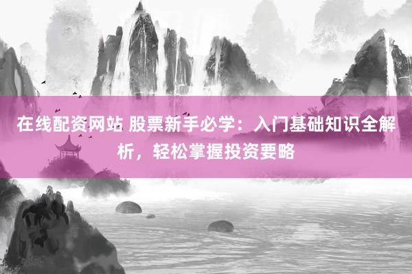 在线配资网站 股票新手必学：入门基础知识全解析，轻松掌握投资要略