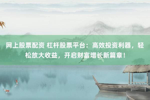 网上股票配资 杠杆股票平台：高效投资利器，轻松放大收益，开启财富增长新篇章！