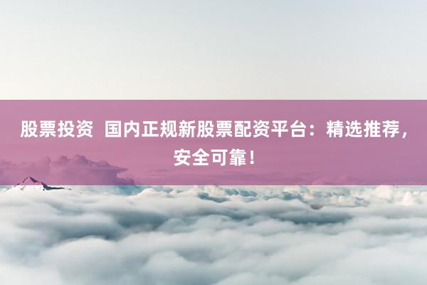 股票投资  国内正规新股票配资平台：精选推荐，安全可靠！