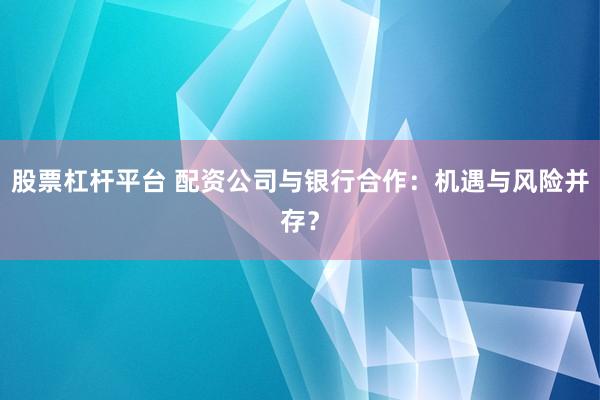 股票杠杆平台 配资公司与银行合作：机遇与风险并存？