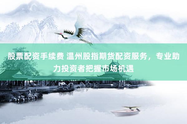 股票配资手续费 温州股指期货配资服务，专业助力投资者把握市场机遇