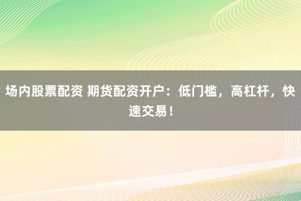 场内股票配资 期货配资开户：低门槛，高杠杆，快速交易！