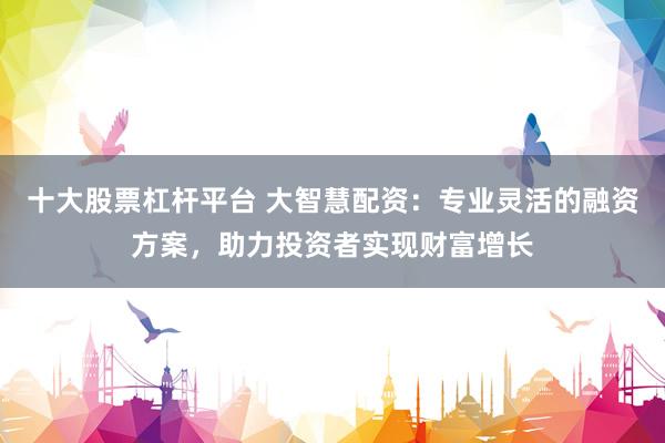十大股票杠杆平台 大智慧配资：专业灵活的融资方案，助力投资者实现财富增长