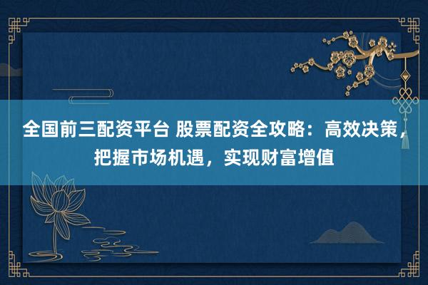 全国前三配资平台 股票配资全攻略：高效决策，把握市场机遇，实现财富增值