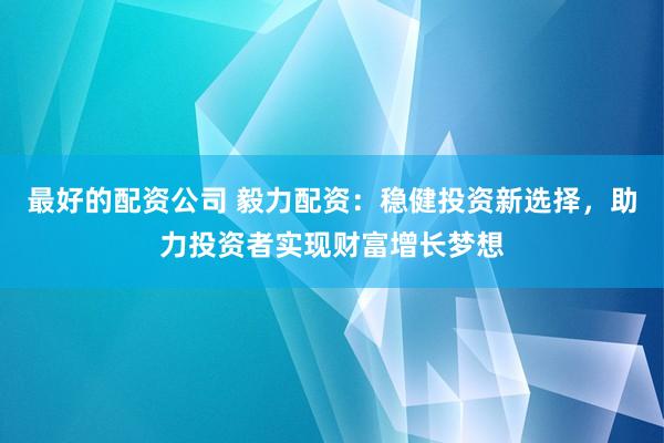 最好的配资公司 毅力配资：稳健投资新选择，助力投资者实现财富增长梦想