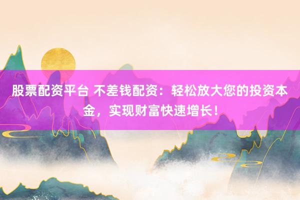股票配资平台 不差钱配资：轻松放大您的投资本金，实现财富快速增长！