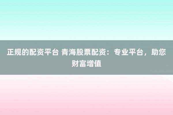 正规的配资平台 青海股票配资：专业平台，助您财富增值