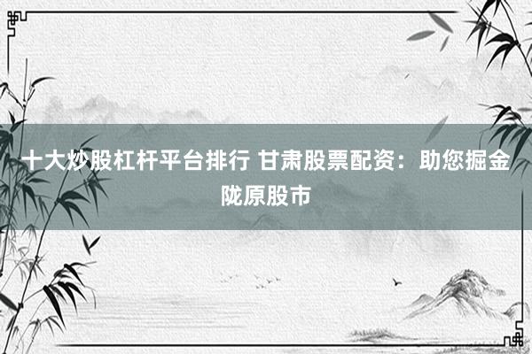 十大炒股杠杆平台排行 甘肃股票配资：助您掘金陇原股市