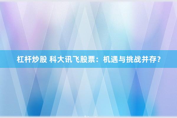 杠杆炒股 科大讯飞股票：机遇与挑战并存？