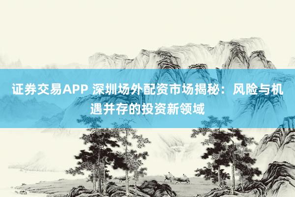 证券交易APP 深圳场外配资市场揭秘:风险与机遇并存的投资新领域